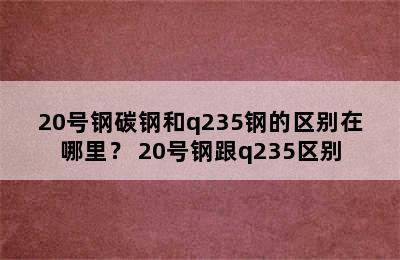 20号钢碳钢和q235钢的区别在哪里？ 20号钢跟q235区别